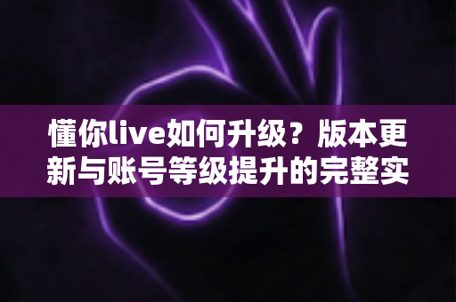 懂你live如何升级？版本更新与账号等级提升的完整实操指南