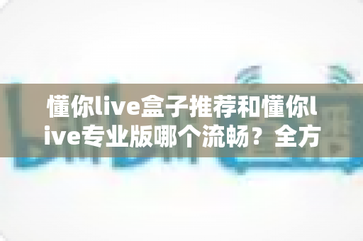 懂你live盒子推荐和懂你live专业版哪个流畅?全方位深度对比与选购指南 懂你live盒子推荐和懂你live专业版哪个流畅?全方位深度对比与选购指南