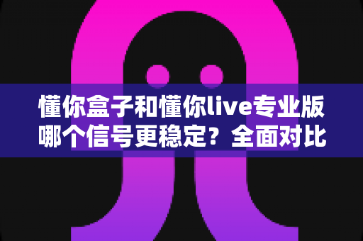 懂你盒子和懂你live专业版哪个信号更稳定？全面对比分析助你做出明智选择