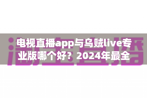 电视直播app与乌贼live专业版哪个好？2024年最全对比测评，看完再选不踩坑