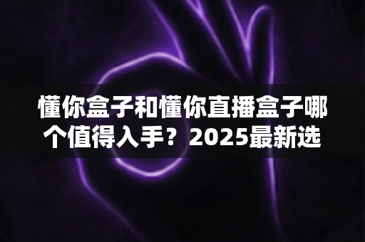 懂你盒子和懂你直播盒子哪个值得入手?2025最新选购对比全攻略 懂你盒子和懂你直播盒子哪个值得入手?2025最新选购对比全攻略