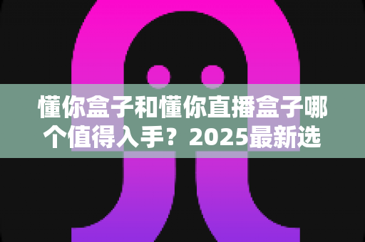懂你盒子和懂你直播盒子哪个值得入手?2025最新选购对比全攻略 懂你盒子和懂你直播盒子哪个值得入手?2025最新选购对比全攻略