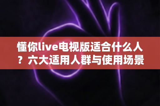 懂你live电视版适合什么人?六大适用人群与使用场景全面解析 懂你live电视版适合什么人?六大适用人群与使用场景全面解析