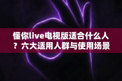 懂你live电视版适合什么人?六大适用人群与使用场景全面解析 懂你live电视版适合什么人?六大适用人群与使用场景全面解析