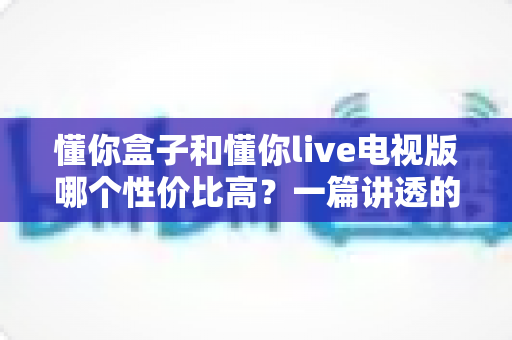 懂你盒子和懂你live电视版哪个性价比高？一篇讲透的深度对比指南