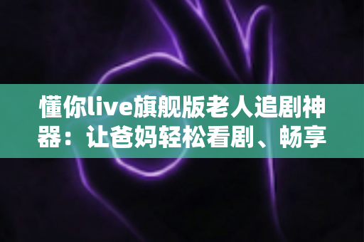 懂你live旗舰版老人追剧神器：让爸妈轻松看剧、畅享大屏时光的贴心之选