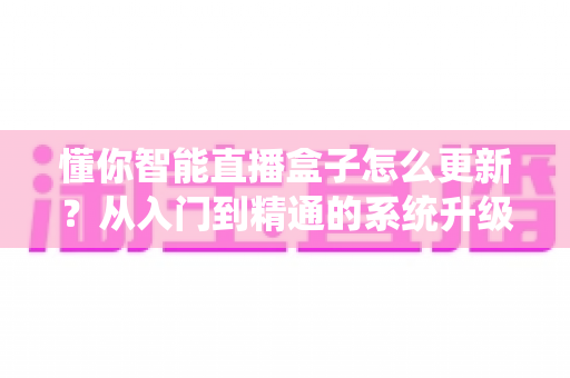 懂你智能直播盒子怎么更新?从入门到精通的系统升级完全指南 懂你智能直播盒子怎么更新?从入门到精通的系统升级完全指南