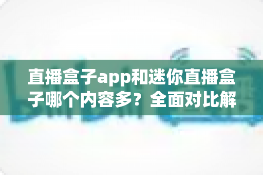 直播盒子app和迷你直播盒子哪个内容多？全面对比解析帮你找到最适合的观影选择