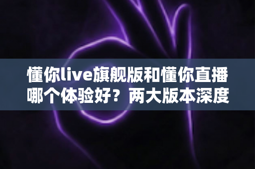懂你live旗舰版和懂你直播哪个体验好?两大版本深度对比与选择指南 懂你live旗舰版和懂你直播哪个体验好?两大版本深度对比与选择指南