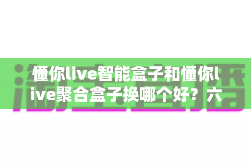 懂你live智能盒子和懂你live聚合盒子换哪个好?六大维度深度对比,看完不再纠结 懂你live智能盒子和懂你live聚合盒子换哪个好?六大维度深度对比,看完不再纠结