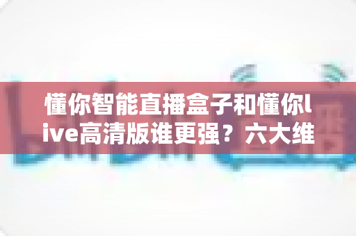 懂你智能直播盒子和懂你live高清版谁更强?六大维度深度对比,帮你找到最适合的观影方案 懂你智能直播盒子和懂你live高清版谁更强?六大维度深度对比,帮你找到最适合的观影方案