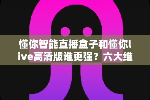 懂你智能直播盒子和懂你live高清版谁更强?六大维度深度对比,帮你找到最适合的观影方案 懂你智能直播盒子和懂你live高清版谁更强?六大维度深度对比,帮你找到最适合的观影方案