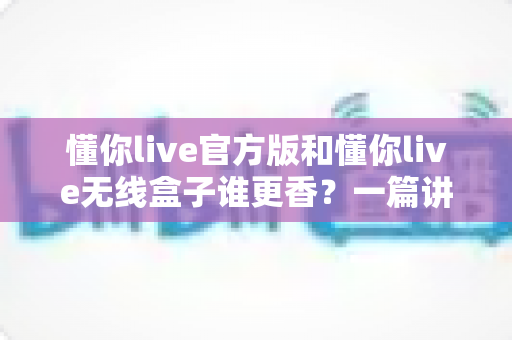 懂你live官方版和懂你live无线盒子谁更香？一篇讲透的深度对比评测，帮你选对不踩坑