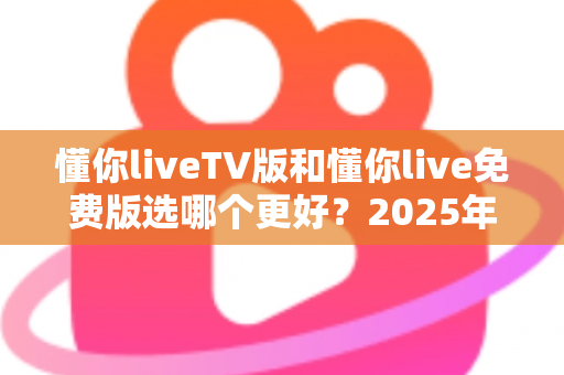 懂你liveTV版和懂你live免费版选哪个更好？2025年最新版本选择指南与全面对比分析