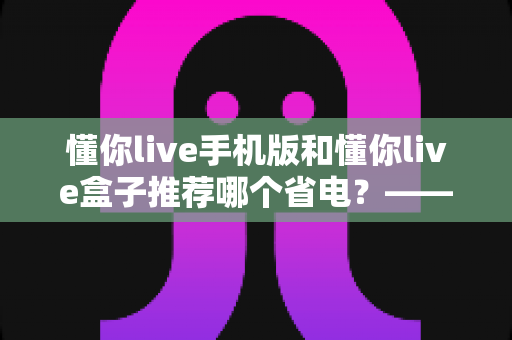 懂你live手机版和懂你live盒子推荐哪个省电?——深度功耗对比与选购实用指南 懂你live手机版和懂你live盒子推荐哪个省电?——深度功耗对比与选购实用指南