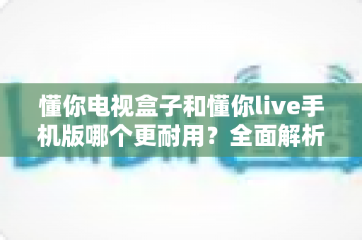 懂你电视盒子和懂你live手机版哪个更耐用?全面解析两大产品的寿命真相与选购指南 懂你电视盒子和懂你live手机版哪个更耐用?全面解析两大产品的寿命真相与选购指南