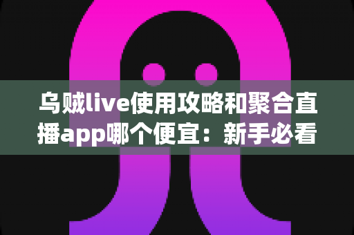 乌贼live使用攻略和聚合直播app哪个便宜：新手必看的功能教程与省钱对比全指南