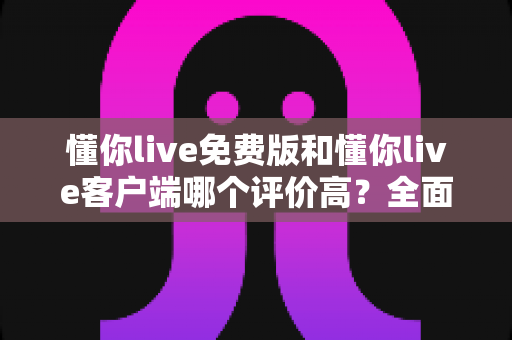 懂你live免费版和懂你live客户端哪个评价高？全面对比分析与选择指南