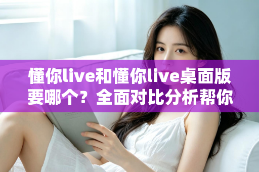 懂你live和懂你live桌面版要哪个?全面对比分析帮你做出最佳选择 懂你live和懂你live桌面版要哪个?全面对比分析帮你做出最佳选择