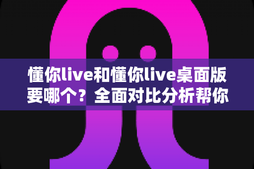 懂你live和懂你live桌面版要哪个?全面对比分析帮你做出最佳选择 懂你live和懂你live桌面版要哪个?全面对比分析帮你做出最佳选择