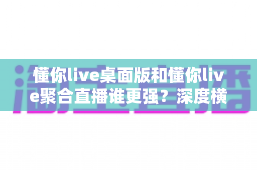 懂你live桌面版和懂你live聚合直播谁更强？深度横向评测帮你选对直播工具