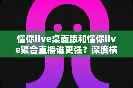 懂你live桌面版和懂你live聚合直播谁更强？深度横向评测帮你选对直播工具