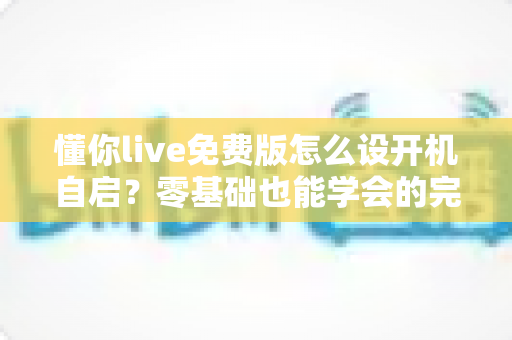 懂你live免费版怎么设开机自启?零基础也能学会的完整设置教程与实用技巧分享 懂你live免费版怎么设开机自启?零基础也能学会的完整设置教程与实用技巧分享