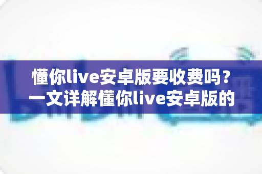 懂你live安卓版要收费吗?一文详解懂你live安卓版的免费功能、付费项目与理性消费指南 懂你live安卓版要收费吗?一文详解懂你live安卓版的免费功能、付费项目与理性消费指南