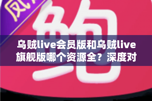 乌贼live会员版和乌贼live旗舰版哪个资源全？深度对比解析，帮你一次选对版本