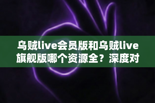 乌贼live会员版和乌贼live旗舰版哪个资源全？深度对比解析，帮你一次选对版本