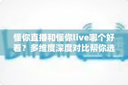 懂你直播和懂你live哪个好看？多维度深度对比帮你选出心仪的直播平台