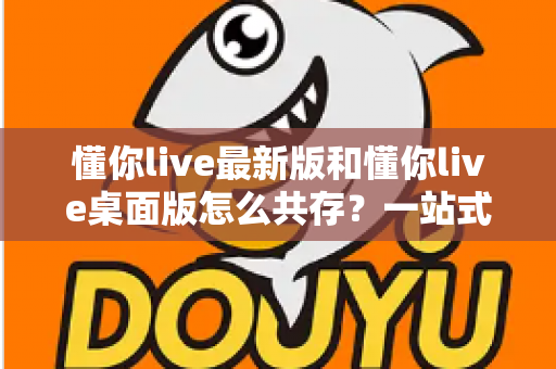 懂你live最新版和懂你live桌面版怎么共存？一站式安装与双开全攻略