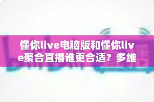 懂你live电脑版和懂你live聚合直播谁更合适？多维度深度对比帮你做出最佳选择
