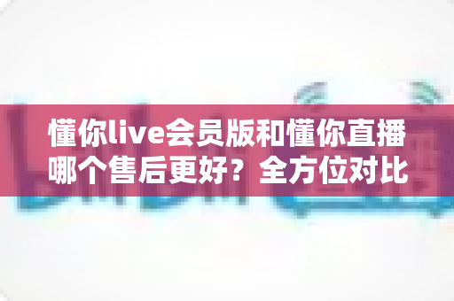 懂你live会员版和懂你直播哪个售后更好？全方位对比解析助你轻松选择