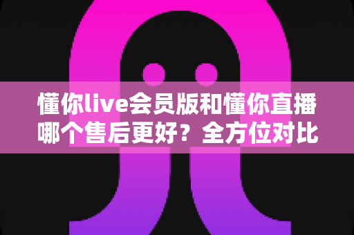懂你live会员版和懂你直播哪个售后更好？全方位对比解析助你轻松选择