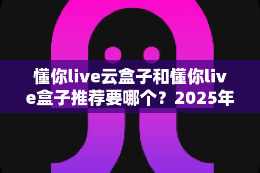 懂你live云盒子和懂你live盒子推荐要哪个？2025年最新选购指南与深度对比分析