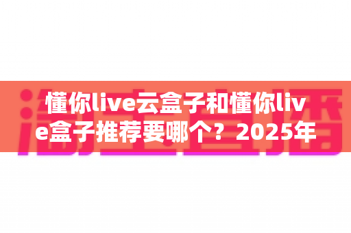 懂你live云盒子和懂你live盒子推荐要哪个？2025年最新选购指南与深度对比分析