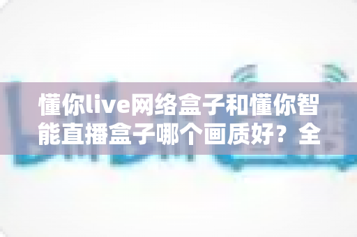 懂你live网络盒子和懂你智能直播盒子哪个画质好？全面画质对比评测与选购指南