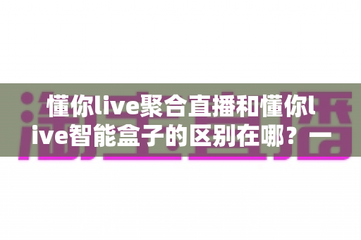 懂你live聚合直播和懂你live智能盒子的区别在哪？一文读懂两者核心差异与选购指南