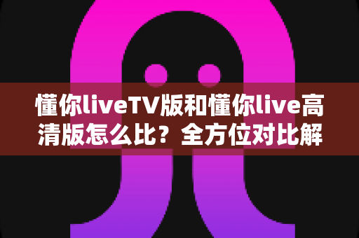 懂你liveTV版和懂你live高清版怎么比？全方位对比解析助你选对版本不踩坑
