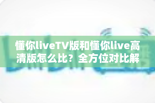 懂你liveTV版和懂你live高清版怎么比？全方位对比解析助你选对版本不踩坑