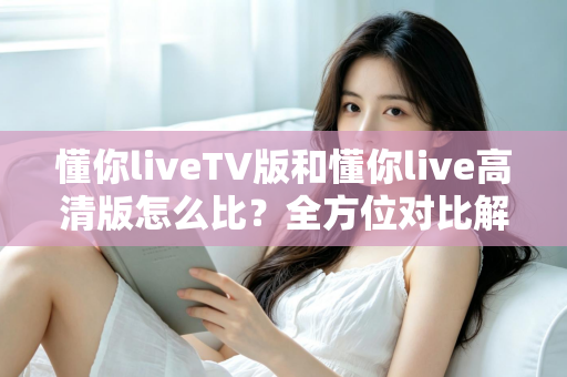 懂你liveTV版和懂你live高清版怎么比？全方位对比解析助你选对版本不踩坑
