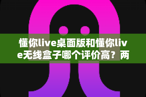 懂你live桌面版和懂你live无线盒子哪个评价高?两款热门直播设备口碑深度对比与选购指南 懂你live桌面版和懂你live无线盒子哪个评价高?两款热门直播设备口碑深度对比与选购指南
