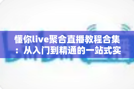 懂你live聚合直播教程合集:从入门到精通的一站式实战宝典 懂你live聚合直播教程合集:从入门到精通的一站式实战宝典