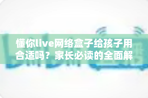 懂你live网络盒子给孩子用合适吗?家长必读的全面解析与使用指南 懂你live网络盒子给孩子用合适吗?家长必读的全面解析与使用指南
