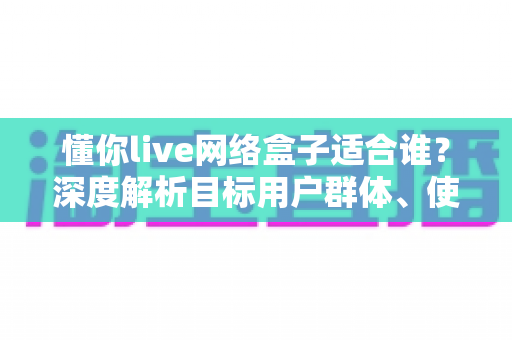 懂你live网络盒子适合谁?深度解析目标用户群体、使用场景与选购建议 懂你live网络盒子适合谁?深度解析目标用户群体、使用场景与选购建议