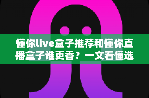 懂你live盒子推荐和懂你直播盒子谁更香？一文看懂选购门道不踩坑