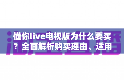 懂你live电视版为什么要买?全面解析购买理由、适用人群与使用价值 懂你live电视版为什么要买?全面解析购买理由、适用人群与使用价值