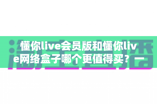 懂你live会员版和懂你live网络盒子哪个更值得买？一文读懂两者差异与选购建议