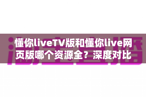懂你liveTV版和懂你live网页版哪个资源全？深度对比帮你选出资源更丰富的观看版本